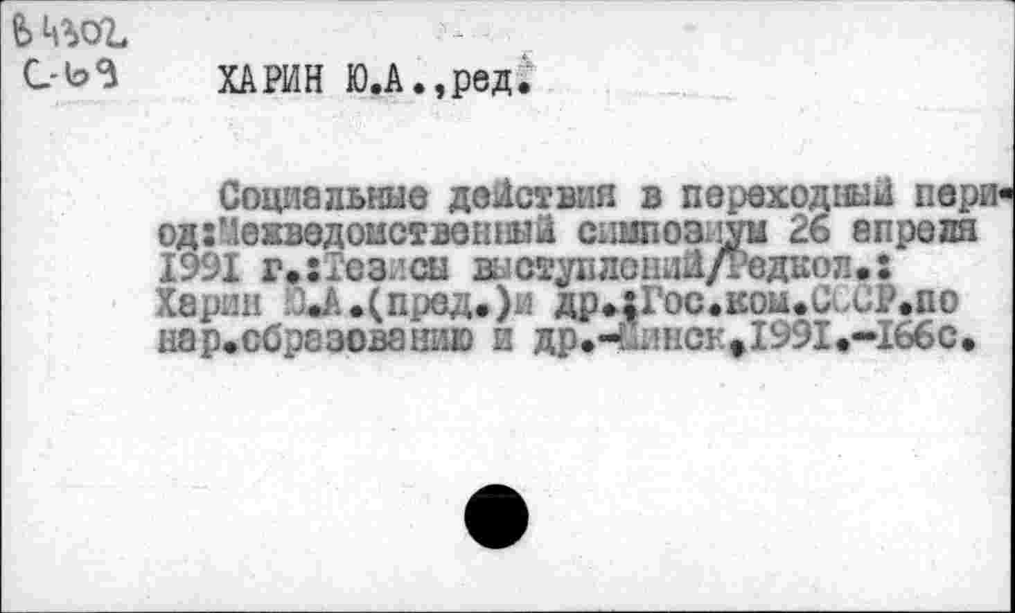 ﻿ь ц%ог
С-Ь5 ХАРИН Ю.А.,ред.
Социальные действия в переходный пери од:?.!енведоыственный сиипозиуы 26 апреля 1991 г»:Тезисы виступлоний/Редкоп.; Харин .^.(пред.)и дрцГос.кои.и, GP.no нар.образованию и др.-ейпсе»1991.-166с.